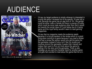 AUDIENCE
• I’d say my target audience is simply whoever is interested in
buying the game I reviewed but to be specific 18 year old or
over because the game has an age limit of 18+, the gender
could be either male or female but there is scenes of nudity
which could be more male audience other than that it would
be towards the social class of C and below due to it being
game and the royal family wouldn’t seem to read gaming
magazines.
• I’d say that my magazine meets the audience needs
because it is not got spoilers in the review which is a good
thing when coming to a game because if you read a review
that had a review the person would only get the game for
the gameplay instead of story but if like my review just
revolves around the gameplay it peeks their interest and
makes them want to find out more about the game by
getting it for the story and the gameplay. There is also
nostalgic as you see the character back for another game
and gets fans excited to read about the game that he is in.
 