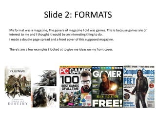 Slide 2: FORMATS
My format was a magazine, The genera of magazine I did was games. This is because games are of
interest to me and I thought it would be an interesting thing to do.
I made a double page spread and a front cover of this supposed magazine.
There's are a few examples I looked at to give me ideas on my front cover:
 