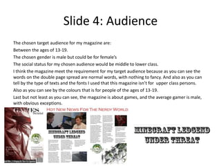 Slide 4: Audience
The chosen target audience for my magazine are:
Between the ages of 13-19.
The chosen gender is male but could be for female’s
The social status for my chosen audience would be middle to lower class.
I think the magazine meet the requirement for my target audience because as you can see the
words on the double page spread are normal words, with nothing to fancy. And also as you can
tell by the type of texts and the fonts I used that this magazine isn’t for upper class persons.
Also as you can see by the colours that is for people of the ages of 13-19.
Last but not least as you can see, the magazine is about games, and the average gamer is male,
with obvious exceptions.
 