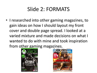 Slide 2: FORMATS
• I researched into other gaming magazines, to
gain ideas on how I should layout my front
cover and double page spread. I looked at a
varied mixture and made decisions on what I
wanted to do with mine and took inspiration
from other gaming magazines.
 