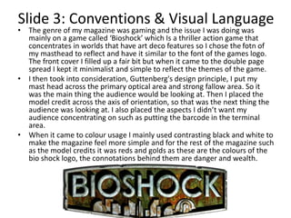 Slide 3: Conventions & Visual Language
• The genre of my magazine was gaming and the issue I was doing was
mainly on a game called ‘Bioshock’ which Is a thriller action game that
concentrates in worlds that have art deco features so I chose the fotn of
my masthead to reflect and have it similar to the font of the games logo.
The front cover I filled up a fair bit but when it came to the double page
spread I kept it minimalist and simple to reflect the themes of the game.
• I then took into consideration, Guttenberg's design principle, I put my
mast head across the primary optical area and strong fallow area. So it
was the main thing the audience would be looking at. Then I placed the
model credit across the axis of orientation, so that was the next thing the
audience was looking at. I also placed the aspects I didn’t want my
audience concentrating on such as putting the barcode in the terminal
area.
• When it came to colour usage I mainly used contrasting black and white to
make the magazine feel more simple and for the rest of the magazine such
as the model credits it was reds and golds as these are the colours of the
bio shock logo, the connotations behind them are danger and wealth.
 