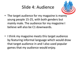 Slide 4: Audience
• The target audience for my magazine is mainly
young people 15-25, with both genders but
mainly male. The audience for my magazine I
believe will also be C1 downwards.
• I think my magazine meets this target audience
by featuring informal language which would draw
that target audience in and I also used popular
games that my audience would enjoy.
 