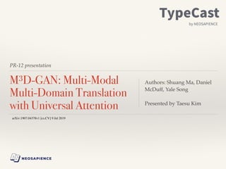 PR-12 presentation
M3D-GAN: Multi-Modal
Multi-Domain Translation
with Universal Attention
Authors: Shuang Ma, Daniel
McDuff, Yale Song
Presented by Taesu Kim
arXiv:1907.04378v1 [cs.CV] 9 Jul 2019
 