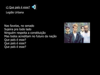 Nas favelas, no senado Sujeira pra todo lado Ninguém respeita a constituição Mas todos acreditam no futuro da nação Que país é esse? Que país é esse? Que país é esse? c) Que país é esse? Legião Urbana 