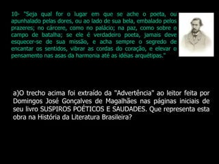 O trecho acima foi extraído da "Advertência" ao leitor feita por Domingos José Gonçalves de Magalhães nas páginas iniciais de seu livro SUSPIROS POÉTICOS E SAUDADES. Que representa esta obra na História da Literatura Brasileira? 10- "Seja qual for o lugar em que se ache o poeta, ou apunhalado pelas dores, ou ao lado de sua bela, embalado pelos prazeres; no cárcere, como no palácio; na paz, como sobre o campo de batalha; se ele é verdadeiro poeta, jamais deve esquecer-se de sua missão, e acha sempre o segredo de encantar os sentidos, vibrar as cordas do coração, e elevar o pensamento nas asas da harmonia até as idéias arquétipas." 