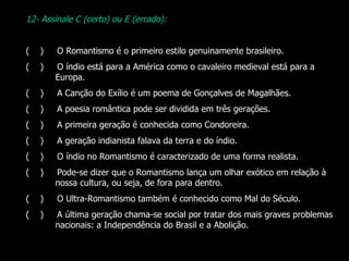 12- Assinale C (certo) ou E (errado):   (  )       O Romantismo é o primeiro estilo genuinamente brasileiro. (  )       O índio está para a América como o cavaleiro medieval está para a Europa. (  )       A Canção do Exílio é um poema de Gonçalves de Magalhães. (  )       A poesia romântica pode ser dividida em três gerações. (  )       A primeira geração é conhecida como Condoreira. (  )       A geração indianista falava da terra e do índio. (  )       O índio no Romantismo é caracterizado de uma forma realista. (  )       Pode-se dizer que o Romantismo lança um olhar exótico em relação à nossa cultura, ou seja, de fora para dentro. (  )       O Ultra-Romantismo também é conhecido como Mal do Século. (  )       A última geração chama-se social por tratar dos mais graves problemas nacionais: a Independência do Brasil e a Abolição. 