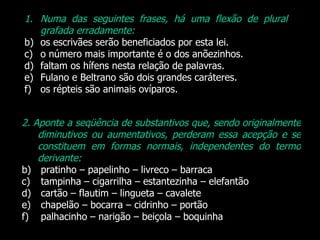 Numa das seguintes frases, há uma flexão de plural grafada erradamente: os escrivães serão beneficiados por esta lei. o número mais importante é o dos anõezinhos. faltam os hífens nesta relação de palavras. Fulano e Beltrano são dois grandes caráteres. os répteis são animais ovíparos.  2.   Aponte a seqüência de substantivos que, sendo originalmente diminutivos ou aumentativos, perderam essa acepção e se constituem em formas normais, independentes do termo derivante: pratinho – papelinho – livreco – barraca tampinha – cigarrilha – estantezinha – elefantão cartão – flautim – lingueta – cavalete chapelão – bocarra – cidrinho – portão palhacinho – narigão – beiçola – boquinha 