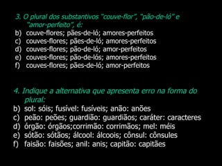 3. O plural dos substantivos “couve-flor”, “pão-de-ló” e “amor-perfeito”, é: couve-flores; pães-de-ló; amores-perfeitos couves-flores; pães-de-ló; amores-perfeitos couves-flores; pão-de-ló; amor-perfeitos couves-flores; pão-de-lós; amores-perfeitos couves-flores; pães-de-ló; amor-perfeitos 4. Indique a alternativa que apresenta erro na forma do plural: sol: sóis; fusível: fusíveis; anão: anões peão: peões; guardião: guardiãos; caráter: caracteres órgão: órgãos;corrimão: corrimãos; mel: méis sótão: sótãos; álcool: álcoois; cônsul: cônsules faisão: faisões; anil: anis; capitão: capitães 