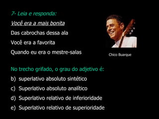 7- Leia e responda: Você era a mais bonita Das cabrochas dessa ala Você era a favorita Quando eu era o mestre-salas No trecho grifado, o grau do adjetivo é: superlativo absoluto sintético Superlativo absoluto analítico Superlativo relativo de inferioridade Superlativo relativo de superioridade Chico Buarque 