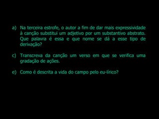 Na terceira estrofe, o autor a fim de dar mais expressividade à canção substitui um adjetivo por um substantivo abstrato. Que palavra é essa e que nome se dá a esse tipo de derivação? Transcreva da canção um verso em que se verifica uma gradação de ações. Como é descrita a vida do campo pelo eu-lírico? 