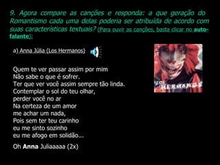 9. Agora compare as canções e responda: a que geração do  Romantismo cada uma delas poderia ser atribuída de acordo com suas características textuais?   (Para ouvir as canções, basta clicar no  auto-falante ): a)  Anna Júlia (Los Hermanos) Quem te ver passar assim por mim Não sabe o que é sofrer. Ter que ver você assim sempre tão linda. Contemplar o sol do teu olhar,  perder você no ar Na certeza de um amor me achar um nada, Pois sem ter teu carinho eu me sinto sozinho eu me afogo em solidão... Oh  Anna  Juliaaaaa (2x) 