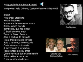 Ary Barroso João Gilberto Brasil! Meu Brasil Brasileiro Mulato inzoneiro Vou cantar-te nos meus versos Brasil, samba que dá Bamboleio, que faz gingar O Brasil do meu amor Terra de Nosso Senhor... Abre a cortina do passado Tira a mãe preta do cerrado Bota o rei congo no congado Canta de novo o trovador A merencória à luz da lua Toda canção do seu amor Quero ver essa dona caminhando Pelos salões arrastando O seu vestido rendado... b)  Aquarela do Brasil (Ary Barroso) Intérpretes: João Gilberto, Caetano Veloso e Gilberto Gil Gilberto Gil e  Caetano Veloso 