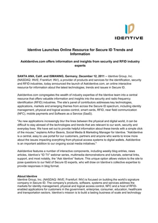 Identive Launches Online Resource for Secure ID Trends and
                               Information

  AskIdentive.com offers information and insights from security and RFID industry
                                      experts


SANTA ANA, Calif. and ISMANING, Germany, December 12, 2011 -- Identive Group, Inc.
(NASDAQ: INVE; Frankfurt: INV), a provider of products and services for the identification, security
and RFID industries, today announced the launch of AskIdentive.com, an online interactive
resource for information about the latest technologies, trends and issues in Secure ID.

AskIdentive.com congregates the wealth of industry expertise of the Identive team into a central
resource that offers valuable information and insights into the security and radio frequency
identification (RFID) industries. The site’s panel of contributors addresses key technologies,
applications, markets and emerging themes from across the Secure ID spectrum, including identity
management, physical and logical access control, smart cards, RFID, near field communication
(NFC), mobile payments and Software as a Service (SaaS).

"As new applications increasingly blur the lines between the physical and digital world, it can be
difficult to stay abreast of the technologies and trends that are relevant to our work, security and
everyday lives. We have set out to provide helpful information about these trends with a simple click
of the mouse," explains Arthur Beavis, Social Media & Marketing Manager for Identive. "AskIdentive
is a central, easy to use portal for our customers, partners and anyone who wants to know more
about the issues impacting everything from physical access systems to digital wallets. AskIdentive
is an important addition to our ongoing social media initiatives."

AskIdentive features a number of interactive components, including weekly blog entries, news
articles, Identive’s “ID TV” webinar series, multimedia demonstrations and tutorials, external links,
support, and most notably, the “Ask Identive” feature. This unique option allows visitors to the site to
pose questions to our field of Secure ID experts, who will draw on Identive’s collective expertise to
provide responses in blog format.


About Identive
Identive Group, Inc. (NASDAQ: INVE; Frankfurt: INV) is focused on building the world’s signature
company in Secure ID. The company’s products, software, systems and services address the
markets for identity management, physical and logical access control, NFC and a host of RFID-
enabled applications for customers in the government, enterprise, consumer, education, healthcare
and transportation sectors. Identive’s mission is to build a lasting business of scale and technology
 