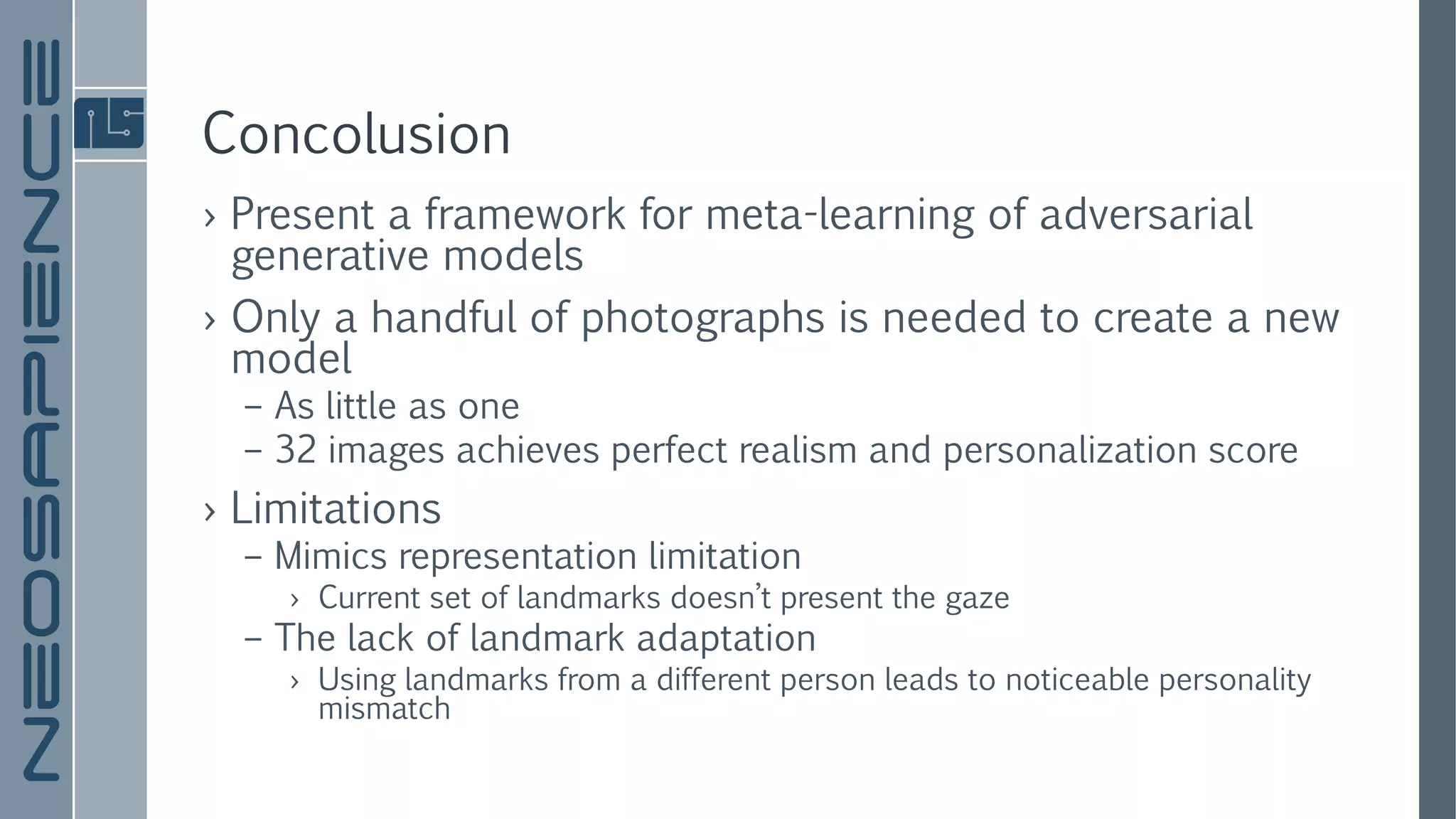 Concolusion
› Present a framework for meta-learning of adversarial
generative models
› Only a handful of photographs is needed to create a new
model
– As little as one
– 32 images achieves perfect realism and personalization score
› Limitations
– Mimics representation limitation
› Current set of landmarks doesn’t present the gaze
– The lack of landmark adaptation
› Using landmarks from a different person leads to noticeable personality
mismatch
 