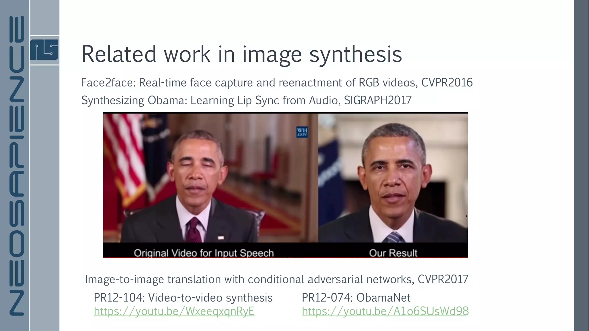 Related work in image synthesis
PR12-074: ObamaNet
https://youtu.be/A1o6SUsWd98
Synthesizing Obama: Learning Lip Sync from Audio, SIGRAPH2017
Face2face: Real-time face capture and reenactment of RGB videos, CVPR2016
PR12-104: Video-to-video synthesis
https://youtu.be/WxeeqxqnRyE
Image-to-image translation with conditional adversarial networks, CVPR2017
 