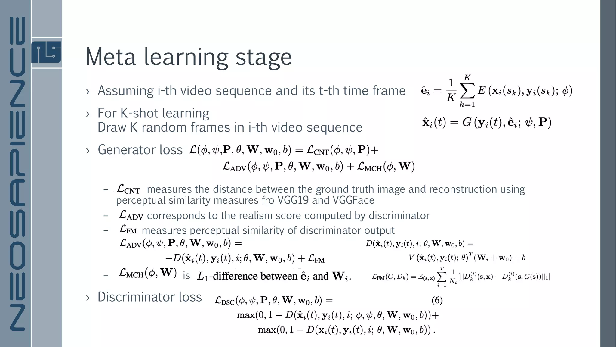 Meta learning stage
› Assuming i-th video sequence and its t-th time frame
› For K-shot learning
Draw K random frames in i-th video sequence
› Generator loss
– measures the distance between the ground truth image and reconstruction using
perceptual similarity measures fro VGG19 and VGGFace
– corresponds to the realism score computed by discriminator
– measures perceptual similarity of discriminator output
– is
› Discriminator loss
 
