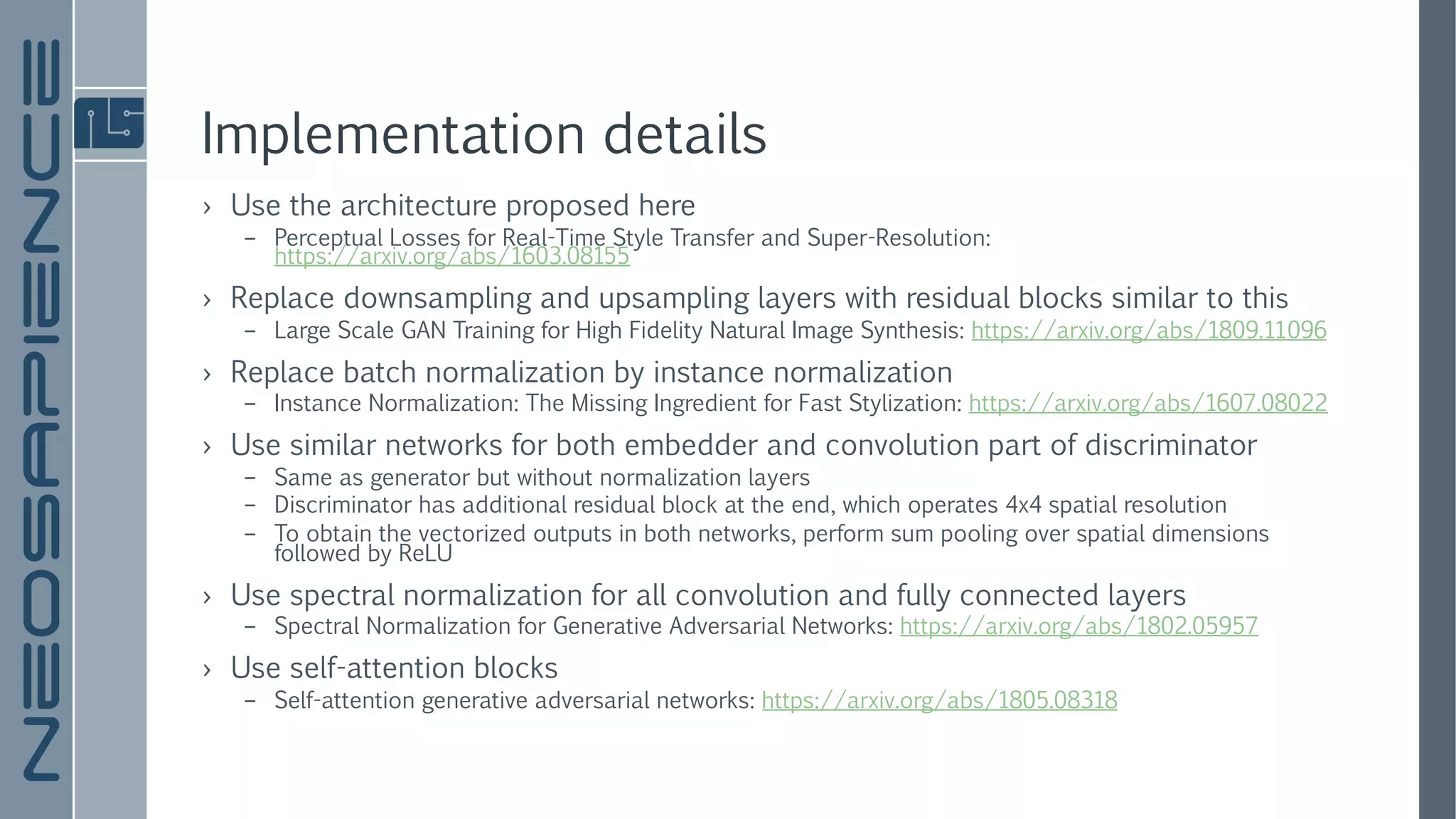 Implementation details
› Use the architecture proposed here
– Perceptual Losses for Real-Time Style Transfer and Super-Resolution:
https://arxiv.org/abs/1603.08155
› Replace downsampling and upsampling layers with residual blocks similar to this
– Large Scale GAN Training for High Fidelity Natural Image Synthesis: https://arxiv.org/abs/1809.11096
› Replace batch normalization by instance normalization
– Instance Normalization: The Missing Ingredient for Fast Stylization: https://arxiv.org/abs/1607.08022
› Use similar networks for both embedder and convolution part of discriminator
– Same as generator but without normalization layers
– Discriminator has additional residual block at the end, which operates 4x4 spatial resolution
– To obtain the vectorized outputs in both networks, perform sum pooling over spatial dimensions
followed by ReLU
› Use spectral normalization for all convolution and fully connected layers
– Spectral Normalization for Generative Adversarial Networks: https://arxiv.org/abs/1802.05957
› Use self-attention blocks
– Self-attention generative adversarial networks: https://arxiv.org/abs/1805.08318
 