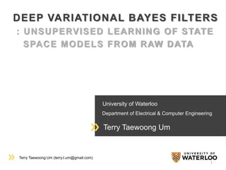 Terry Taewoong Um (terry.t.um@gmail.com)
University of Waterloo
Department of Electrical & Computer Engineering
Terry Taewoong Um
DEEP VARIATIONAL BAYES FILTERS
: UNSUPERVISED LEARNING OF STATE
SPACE MODELS FROM RAW DATA
1
 