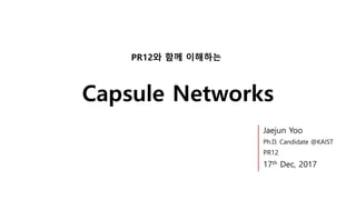 Capsule Networks
PR12와 함께 이해하는
Jaejun Yoo
Ph.D. Candidate @KAIST
PR12
17th Dec, 2017
 