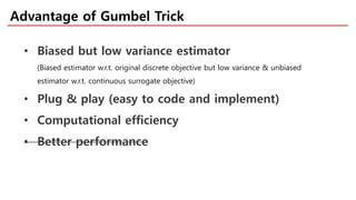 Advantage of Gumbel Trick
• Biased but low variance estimator
(Biased estimator w.r.t. original discrete objective but low variance & unbiased
estimator w.r.t. continuous surrogate objective)
• Plug & play (easy to code and implement)
• Computational efficiency
• Better performance
 