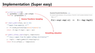 Implementation (Super easy)
def gumbel_max_sample(x):
z = gumbel(loc=0, scale=1, size=x.shape)
return (x + g).argmax(axis=1)
Inverse Transform Sampling
Smoothing relaxation
𝑭𝑭 𝒙𝒙 = 𝐞𝐞𝐞𝐞 𝐩𝐩 − 𝐞𝐞𝐞𝐞𝐞𝐞 −𝒙𝒙 ⟹ 𝐗𝐗 = −𝐥𝐥𝐥𝐥𝐥𝐥(−𝐥𝐥𝐥𝐥𝐥𝐥 𝐔𝐔 )
 