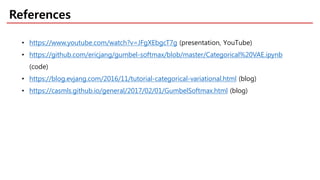 References
• https://www.youtube.com/watch?v=JFgXEbgcT7g (presentation, YouTube)
• https://github.com/ericjang/gumbel-softmax/blob/master/Categorical%20VAE.ipynb
(code)
• https://blog.evjang.com/2016/11/tutorial-categorical-variational.html (blog)
• https://casmls.github.io/general/2017/02/01/GumbelSoftmax.html (blog)
 