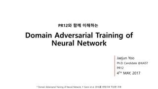 Domain Adversarial Training of
Neural Network
PR12와 함께 이해하는
* Domain Adversarial Training of Neural Network, Y. Ganin et al. 2016를 바탕으로 작성한 리뷰
Jaejun Yoo
Ph.D. Candidate @KAIST
PR12
4TH MAY, 2017
 