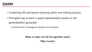 • Combining DA and feature learning within one training process
• Principled way to learn a good representation based on the
generalization guarantee
: minimize the H divergence directly (no heuristic)
“When or when not the DA algorithm works.”
“Why it works.”
DANN
 