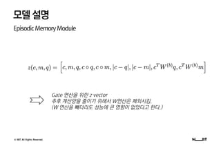© NBT All Rights Reserved.
모델설명
EpisodicMemoryModule
Gate 연산을 위한 z vector
추후 계산양을 줄이기 위해서 W연산은 제외시킴.
(W 연산을 빼더라도 성능에 큰 영향이 없었다고 한다.)
 