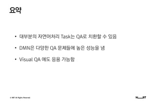 © NBT All Rights Reserved.
요약
• 대부분의 자연어처리 Task는 QA로 치환할 수 있음
• DMN은 다양한 QA 문제들에 높은 성능을 냄
• Visual QA 에도 응용 가능함
 
