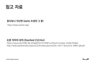 © NBT All Rights Reserved.
참고 자료
읽다보니 지난번 GloVe 쓰셨던 그 분!
http://www.socher.org/
논문 저자의 강의 (Stanford CS224n)
https://youtu.be/OQQ-W_63UgQ?list=PL3FW7Lu3i5Jsnh1rnUwq_TcylNr7EkRe6
http://web.stanford.edu/class/cs224n/lectures/cs224n-2017-lecture16-DMN-QA.pdf
 