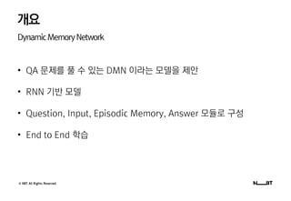 © NBT All Rights Reserved.
개요
DynamicMemoryNetwork
• QA 문제를 풀 수 있는 DMN 이라는 모델을 제안
• RNN 기반 모델
• Question, Input, Episodic Memory, Answer 모듈로 구성
• End to End 학습
 