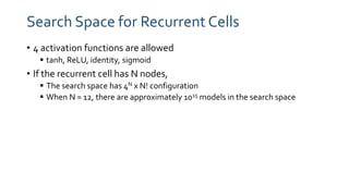 Search Space for Recurrent Cells
• 4 activation functions are allowed
 tanh, ReLU, identity, sigmoid
• If the recurrent cell has N nodes,
 The search space has 4N x N! configuration
 When N = 12, there are approximately 1015 models in the search space
 