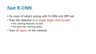 Fast R-CNN
• Fix most of what’s wrong with R-CNN and SPP-net
• Train the detector in a single stage, end-to-end
 No caching features to disk
 No post hoc training steps
• Train all layers of the network
 