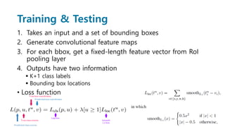 Training & Testing
1. Takes an input and a set of bounding boxes
2. Generate convolutional feature maps
3. For each bbox, get a fixed-length feature vector from RoI
pooling layer
4. Outputs have two information
 K+1 class labels
 Bounding box locations
• Loss function
 