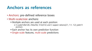 Anchors as references
• Anchors: pre-defined reference boxes
• Multi-scale/size anchors:
 Multiple anchors are used at each position:
3 scale(128x128, 256x256, 512x512) and 3 aspect rations(2:1, 1:1, 1:2) yield 9
anchors
 Each anchor has its own prediction function
 Single-scale features, multi-scale predictions
 