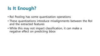 Is It Enough?
• RoI Pooling has some quantization operations
• These quantizations introduce misalignments between the RoI
and the extracted features
• While this may not impact classification, it can make a
negative effect on predicting bbox
 