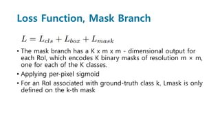 Loss Function, Mask Branch
• The mask branch has a K x m x m - dimensional output for
each RoI, which encodes K binary masks of resolution m × m,
one for each of the K classes.
• Applying per-pixel sigmoid
• For an RoI associated with ground-truth class k, Lmask is only
defined on the k-th mask
 