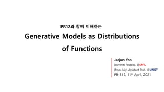 Generative Models as Distributions
of Functions
PR12와 함께 이해하는
Jaejun Yoo
(current) Postdoc. @EPFL
(from July) Assistant Prof., @UNIST
PR-312, 11th April, 2021
 