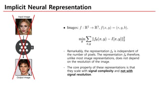 Implicit Neural Representation
- Remarkably, the representation !" is independent of
the number of pixels. The representation !" therefore,
unlike most image representations, does not depend
on the resolution of the image.
- The core property of these representations is that
they scale with signal complexity and not with
signal resolution.
 