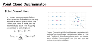 Point Cloud Discriminator
Point Convolution
In contrast to regular convolutions,
where the convolution kernels are only
defined at certain grid locations, the
convolution filters in PointConv are
parameterized by an MLP mapping
coordinates to kernel values:
 