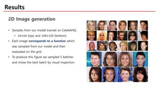 Results
2D Image generation
• Samples from our model trained on CelebAHQ.
• 64×64 (top) and 128×128 (bottom)
• Each image corresponds to a function which
was sampled from our model and then
evaluated on the grid.
• To produce this figure we sampled 5 batches
and chose the best batch by visual inspection.
 