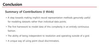 • A step towards making implicit neural representation methods genuinely useful
for modeling datasets rather than individual data points.
• The first framework to model data of this complexity in an entirely continuous
fashion.
• The ability of being independent to resolution and operating outside of a grid.
• A unique way of using point cloud discriminators.
Conclusion
Summary of Contributions (I think)
 
