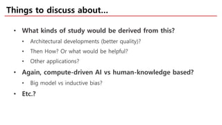 Things to discuss about…
• What kinds of study would be derived from this?
• Architectural developments (better quality)?
• Then How? Or what would be helpful?
• Other applications?
• Again, compute-driven AI vs human-knowledge based?
• Big model vs inductive bias?
• Etc.?
 