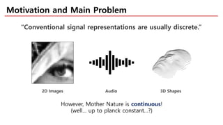 Motivation and Main Problem
“Conventional signal representations are usually discrete.”
However, Mother Nature is continuous!
(well… up to planck constant…?)
2D Images Audio 3D Shapes
 