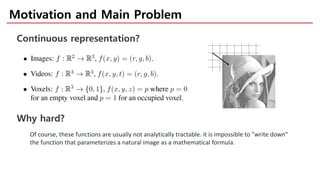 Motivation and Main Problem
Of course, these functions are usually not analytically tractable. it is impossible to "write down"
the function that parameterizes a natural image as a mathematical formula.
Continuous representation?
Why hard?
 