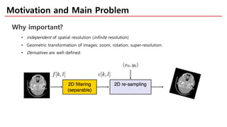 Motivation and Main Problem
Why important?
• independent of spatial resolution (infinite resolution)
• Geometric transformation of images: zoom, rotation, super-resolution.
• Derivatives are well-defined.
 