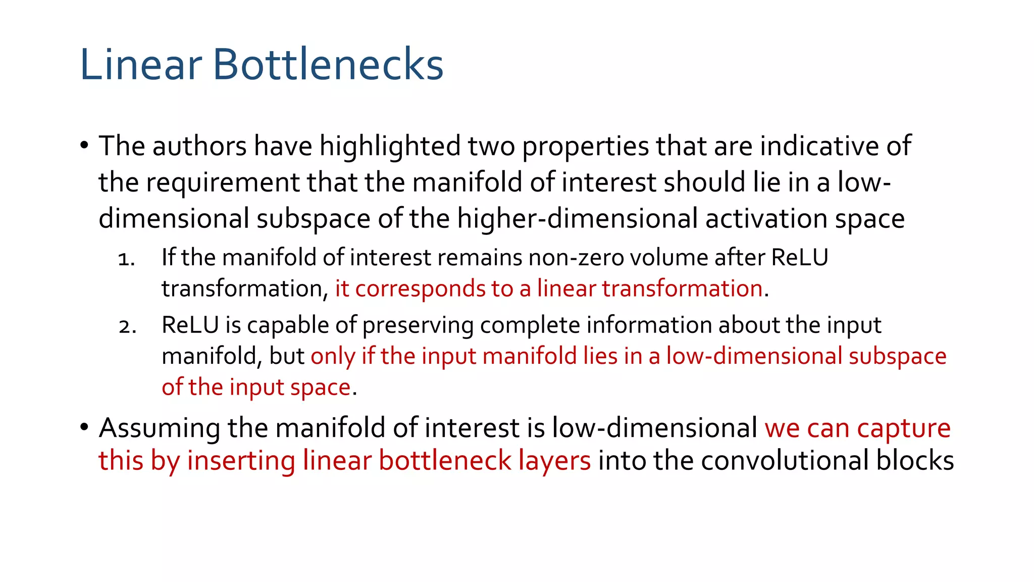 Linear Bottlenecks
• The authors have highlighted two properties that are indicative of
the requirement that the manifold of interest should lie in a low-
dimensional subspace of the higher-dimensional activation space
1. If the manifold of interest remains non-zero volume after ReLU
transformation, it corresponds to a linear transformation.
2. ReLU is capable of preserving complete information about the input
manifold, but only if the input manifold lies in a low-dimensional subspace
of the input space.
• Assuming the manifold of interest is low-dimensional we can capture
this by inserting linear bottleneck layers into the convolutional blocks
 