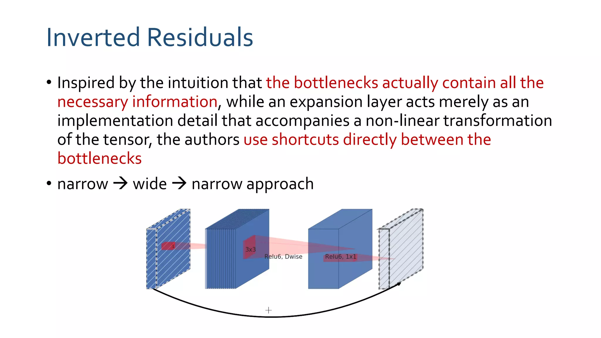 Inverted Residuals
• Inspired by the intuition that the bottlenecks actually contain all the
necessary information, while an expansion layer acts merely as an
implementation detail that accompanies a non-linear transformation
of the tensor, the authors use shortcuts directly between the
bottlenecks
• narrow  wide  narrow approach
 