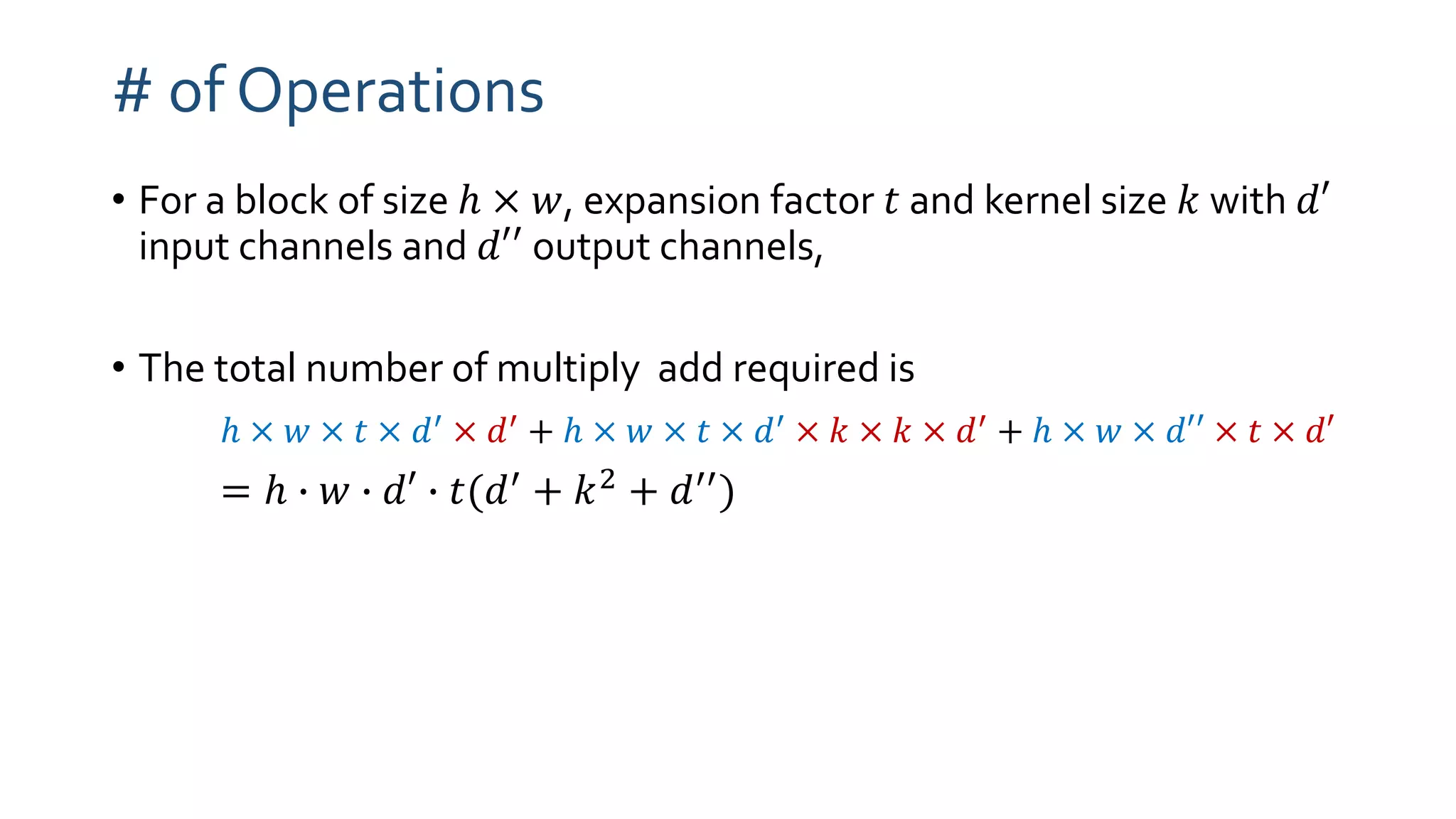 # of Operations
• For a block of size ℎ × 𝑤, expansion factor 𝑡 and kernel size 𝑘 with 𝑑′
input channels and 𝑑′′ output channels,
• The total number of multiply add required is
ℎ × 𝑤 × 𝑡 × 𝑑′
× 𝑑′
+ ℎ × 𝑤 × 𝑡 × 𝑑′
× 𝑘 × 𝑘 × 𝑑′
+ ℎ × 𝑤 × 𝑑′′ × 𝑡 × 𝑑′
= ℎ ∙ 𝑤 ∙ 𝑑′ ∙ 𝑡(𝑑′ + 𝑘2 + 𝑑′′)
 